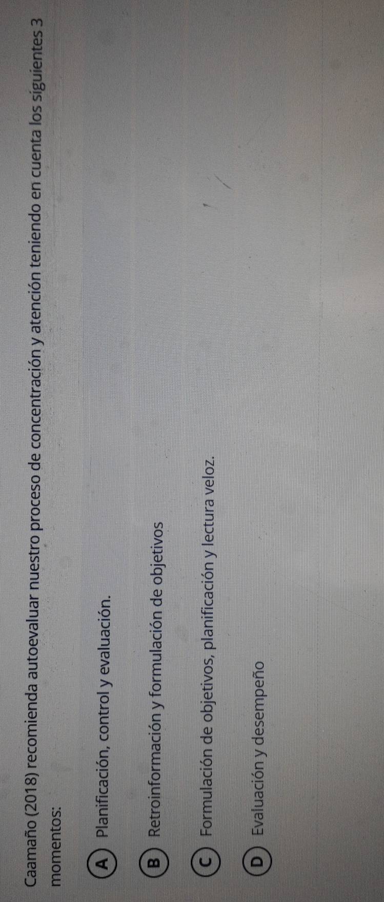 Caamaño (2018) recomienda autoevaluar nuestro proceso de concentración y atención teniendo en cuenta los siguientes 3
momentos:
A)Planificación, control y evaluación.
B) Retroinformación y formulación de objetivos
C ) Formulación de objetivos, planificación y lectura veloz.
D ) Evaluación y desempeño