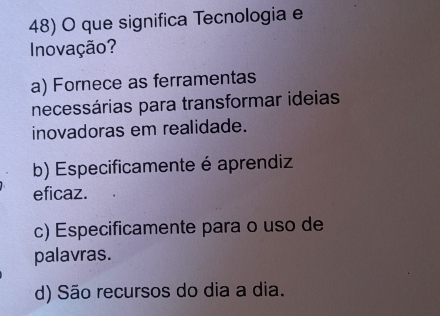 que significa Tecnologia e
Inovação?
a) Fornece as ferramentas
necessárias para transformar ideias
inovadoras em realidade.
b) Especificamente é aprendiz
eficaz.
c) Especificamente para o uso de
palavras.
d) São recursos do dia a dia.