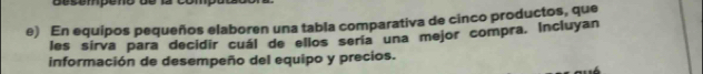 esempe no d e 
e) En equipos pequeños elaboren una tabla comparativa de cinco productos, que 
les sirva para decidir cuál de ellos sería una mejor compra. Incluyan 
información de desempeño del equipo y precios.