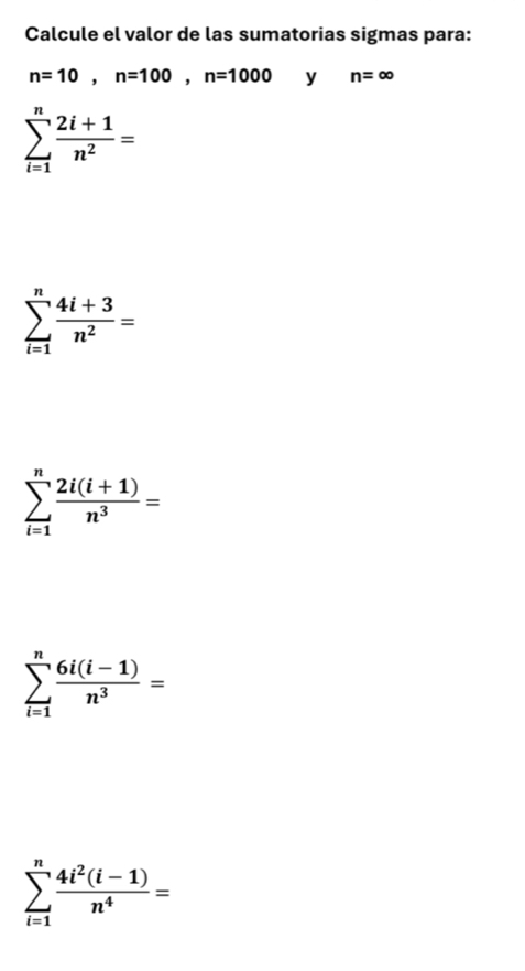 Calcule el valor de las sumatorias sigmas para:
n=10, n=100, n=1000 y n=∈fty
sumlimits _(i=1)^n (2i+1)/n^2 =
sumlimits _(i=1)^n (4i+3)/n^2 =
sumlimits _(i=1)^n (2i(i+1))/n^3 =
sumlimits _(i=1)^n (6i(i-1))/n^3 =
sumlimits _(i=1)^n (4i^2(i-1))/n^4 =