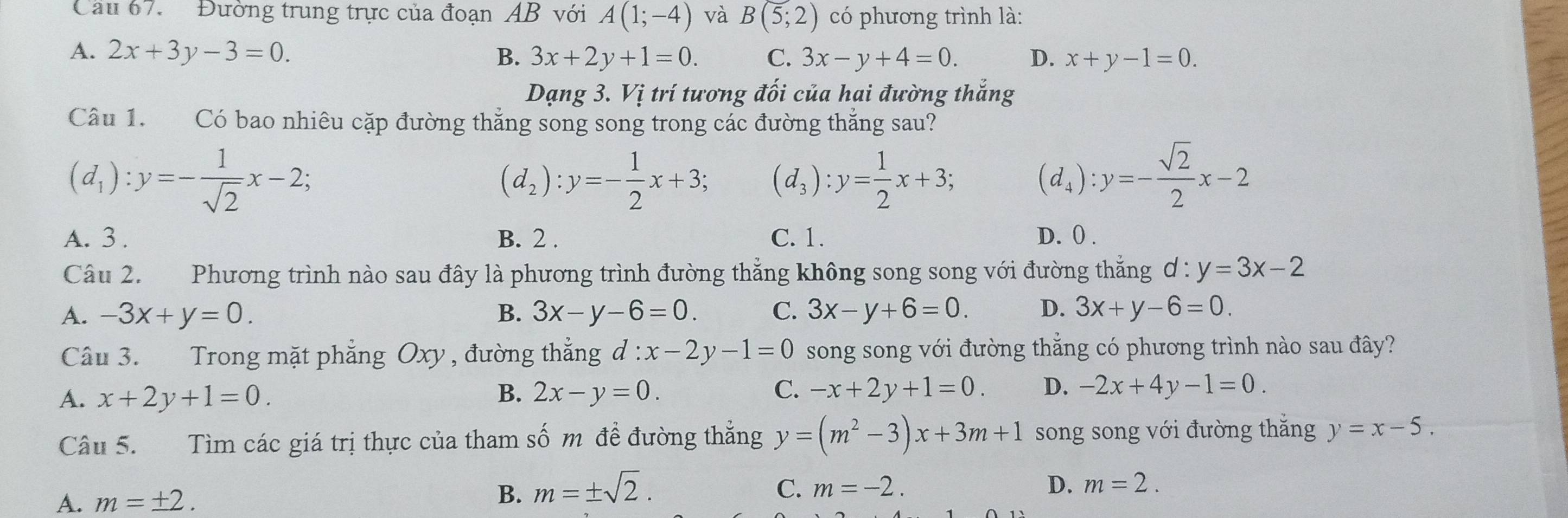 Cầu 67. Đường trung trực của đoạn AB với A(1;-4) và B(5;2) có phương trình là:
A. 2x+3y-3=0. B. 3x+2y+1=0. C. 3x-y+4=0. D. x+y-1=0.
Dạng 3. Vị trí tương đối của hai đường thắng
Câu 1. Có bao nhiêu cặp đường thắng song song trong các đường thắng sau?
(d_1):y=- 1/sqrt(2) x-2;
(d_2):y=- 1/2 x+3; (d_3):y= 1/2 x+3; (d_4):y=- sqrt(2)/2 x-2
A. 3 . B. 2 . C. 1. D. () .
Câu 2. Phương trình nào sau đây là phương trình đường thẳng không song song với đường thẳng ơ: y=3x-2
A. -3x+y=0. B. 3x-y-6=0. C. 3x-y+6=0. D. 3x+y-6=0.
Câu 3. Trong mặt phẳng Oxy, đường thẳng d:x-2y-1=0 song song với đường thắng có phương trình nào sau đây?
A. x+2y+1=0. B. 2x-y=0. C. -x+2y+1=0. D. -2x+4y-1=0.
Câu 5. Tìm các giá trị thực của tham số m đề đường thẳng y=(m^2-3)x+3m+1 song song với đường thắng y=x-5.
A. m=± 2.
B. m=± sqrt(2). C. m=-2. D. m=2.