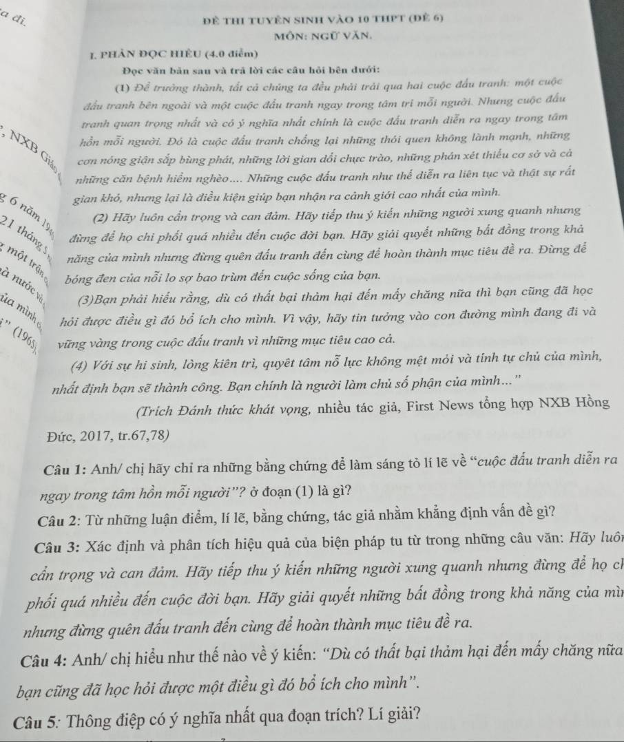 a đi đề thi tuyên sinh vào 10 thPt (đẻ 6)
môn: ngữ văn.
I. PHẢN ĐQC HÊU (4.0 điểm)
Đọc văn bản sau và trã lời các câu hỏi bên dưới:
(1) Để trưởng thành, tất cả chúng ta đều phải trải qua hai cuộc đấu tranh: một cuộc
đấu tranh bên ngoài và một cuộc đầu tranh ngay trong tâm tri mỗi người. Nhưng cuộc đấu
tranh quan trọng nhất và có ý nghĩa nhất chính là cuộc đấu tranh diễn ra ngay trong tâm
hồn mỗi người. Đó là cuộc đấu tranh chống lại những thói quen không lành mạnh, những
, NXB Gi cơn nóng giận sắp bùng phát, những lời gian dổi chực trào, những phán xét thiếu cơ sở và cả
những căn bệnh hiểm nghèo.... Những cuộc đấu tranh như thế diễn ra liên tục và thật sự rất
gian khó, nhưng lại là điều kiện giúp bạn nhận ra cảnh giới cao nhất của mình.
; 6 năm 19
(2) Hãy luôn cần trọng và can đảm. Hãy tiếp thu ý kiến những người xung quanh nhưng
đừng để họ chi phối quá nhiều đến cuộc đời bạn. Hãy giải quyết những bắt đồng trong khả
21 tháng 5
năng của mình nhưng đừng quên đấu tranh đến cùng để hoàn thành mục tiêu đề ra. Đừng để
một trận
bóng đen của nỗi lo sợ bao trùm đến cuộc sống của bạn.
à nước và (3)Bạn phải hiếu rằng, dù có thất bại thảm hại đến mấy chăng nữa thì bạn cũng đã học
ù a mình hỏi được điều gì đó bổ ích cho mình. Vì vậy, hãy tin tưởng vào con đường mình đang đi và
'' (196 vững vàng trong cuộc đấu tranh vì những mục tiêu cao cả.
(4) Với sự hi sinh, lòng kiên trì, quyêt tâm nỗ lực không mệt mỏi và tính tự chủ của mình,
nhất định bạn sẽ thành công. Bạn chính là người làm chủ số phận của mình...''
(Trích Đánh thức khát vọng, nhiều tác giả, First News tổng hợp NXB Hồng
Đức, 2017, tr.67,78)
Câu 1: Anh/ chị hãy chỉ ra những bằng chứng để làm sáng tỏ lí lẽ về “cuộc đấu tranh diễn ra
ngay trong tâm hồn mỗi người''? ở đoạn (1) là gì?
Câu 2: Từ những luận điểm, lí lẽ, bằng chứng, tác giả nhằm khẳng định vấn đề gì?
Câu 3: Xác định và phân tích hiệu quả của biện pháp tu từ trong những câu văn: Hãy luôn
cần trọng và can đảm. Hãy tiếp thu ý kiến những người xung quanh nhưng đừng để họ ch
phối quá nhiều đến cuộc đời bạn. Hãy giải quyết những bất đồng trong khả năng của mìn
nhưng đừng quên đấu tranh đến cùng để hoàn thành mục tiêu đề ra.
Câu 4: Anh/ chị hiểu như thế nào về ý kiến: “Dù có thất bại thảm hại đến mấy chăng nữa
bạn cũng đã học hỏi được một điều gì đó bổ ích cho mình''.
Câu 5: Thông điệp có ý nghĩa nhất qua đoạn trích? Lí giải?