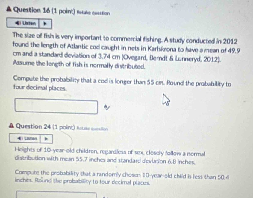 Retake question 
( Listen 
The size of fish is very important to commercial fishing. A study conducted in 2012
found the length of Atlantic cod caught in nets in Karlskrona to have a mean of 49.9
cm and a standard deviation of 3.74 cm (Ovegard, Berdt & Lunneryd, 2012). 
Assume the length of fish is normally distributed. 
Compute the probability that a cod is longer than 55 cm. Round the probability to 
four decimal places. 
A Question 24 (1 point) Ratake question 
( Listen 
Heights of 10-year-old children, regardless of sex, closely follow a normal 
distribution with mean 55.7 inches and standard deviation 6.8 inches. 
Compute the probability that a randomly cho sen 10-year-old child is less than 50.4
inches. Round the probability to four decimal places.