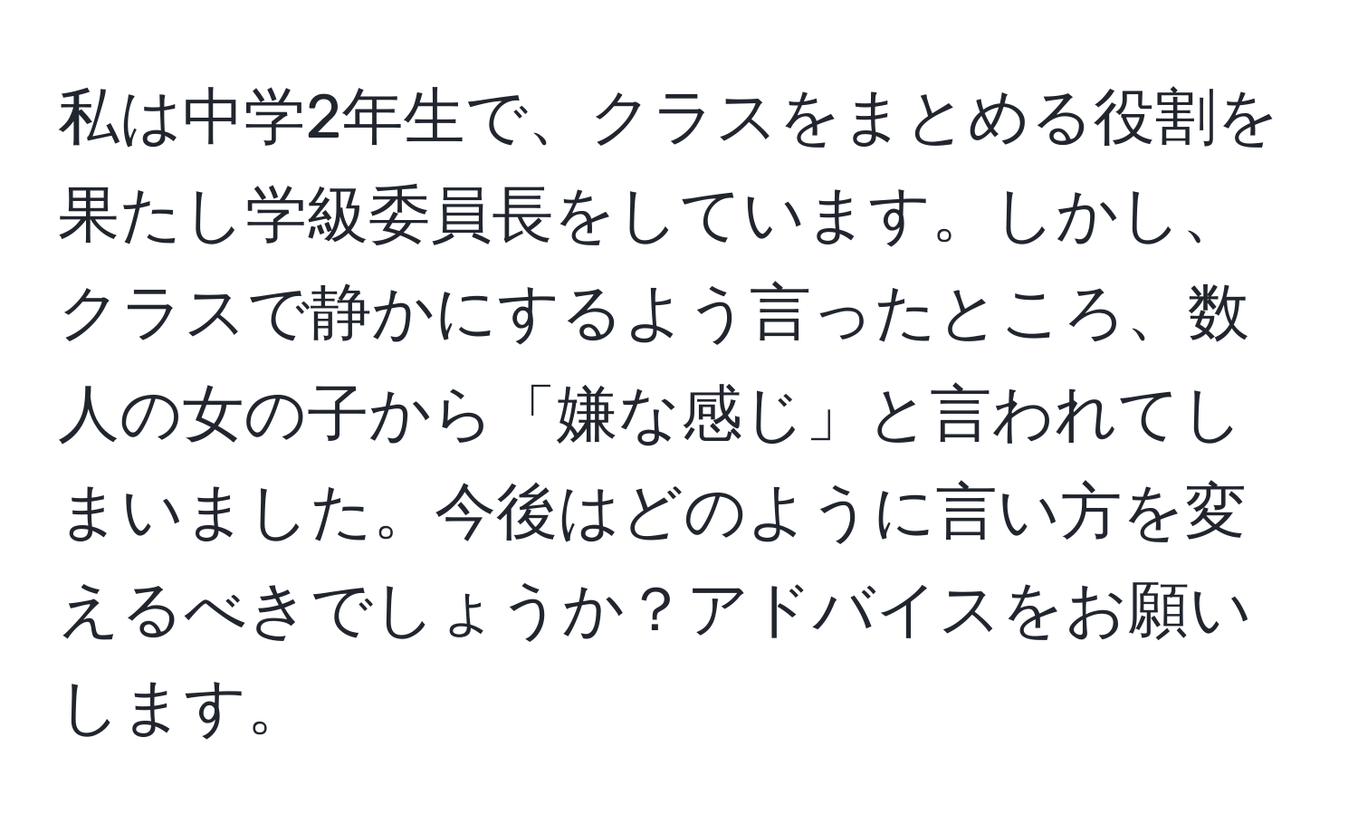 私は中学2年生で、クラスをまとめる役割を果たし学級委員長をしています。しかし、クラスで静かにするよう言ったところ、数人の女の子から「嫌な感じ」と言われてしまいました。今後はどのように言い方を変えるべきでしょうか？アドバイスをお願いします。