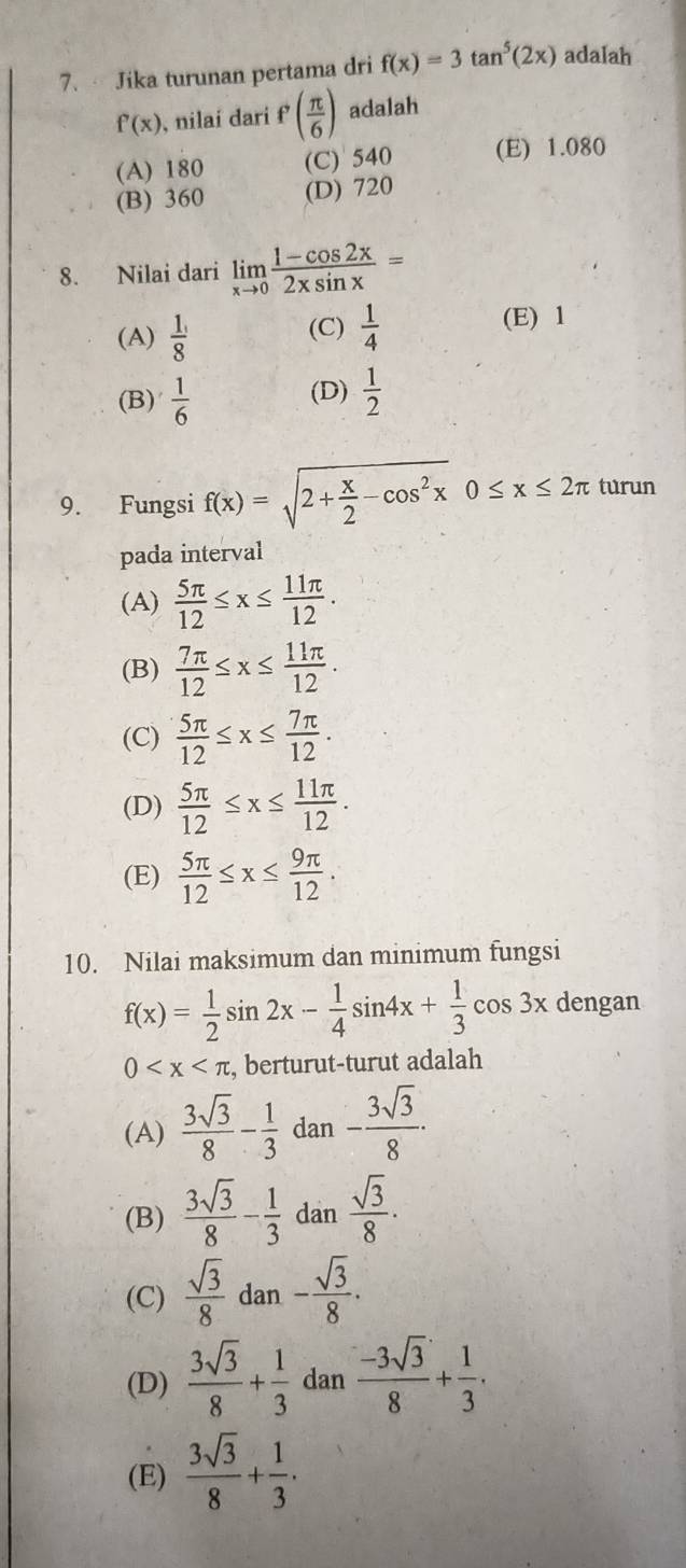 Jika turunan pertama dri f(x)=3tan^5(2x) adalah
f'(x) , nilaí dari f'( π /6 ) adalah
(A) 180 (C) 540 (E) 1.080
(B) 360 (D) 720
8. Nilai dari limlimits _xto 0 (1-cos 2x)/2xsin x =
(A)  1/8  (C)  1/4  (E) 1
(B)  1/6  (D)  1/2 
9. Fungsi f(x)=sqrt(2+frac x)2-cos^2x0≤ x≤ 2π turun
pada interval
(A)  5π /12 ≤ x≤  11π /12 .
(B)  7π /12 ≤ x≤  11π /12 .
(C)  5π /12 ≤ x≤  7π /12 .
(D)  5π /12 ≤ x≤  11π /12 .
(E)  5π /12 ≤ x≤  9π /12 .
10. Nilai maksimum dan minimum fungsi
f(x)= 1/2 sin 2x- 1/4 sin 4x+ 1/3 cos 3x dengan
0 , berturut-turut adalah
(A)  3sqrt(3)/8 - 1/3  dan - 3sqrt(3)/8 ·
(B)  3sqrt(3)/8 - 1/3  dan  sqrt(3)/8 .
(C)  sqrt(3)/8  dan - sqrt(3)/8 .
(D)  3sqrt(3)/8 + 1/3  dan  (-3sqrt(3))/8 + 1/3 .
(E)  3sqrt(3)/8 + 1/3 .