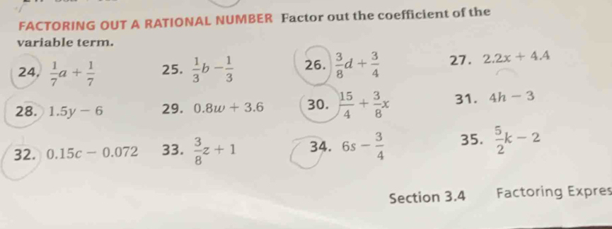 FACTORING OUT A RATIONAL NUMBER Factor out the coefficient of the 
variable term. 
24.  1/7 a+ 1/7  25.  1/3 b- 1/3  26.  3/8 d+ 3/4  27. 2.2x+4.4
28. 1.5y-6 29. 0.8w+3.6 30.  15/4 + 3/8 x 31. 4h-3
32. 0.15c-0.072 33.  3/8 z+1 34. 6s- 3/4  35.  5/2 k-2
Section 3.4 Factoring Expres