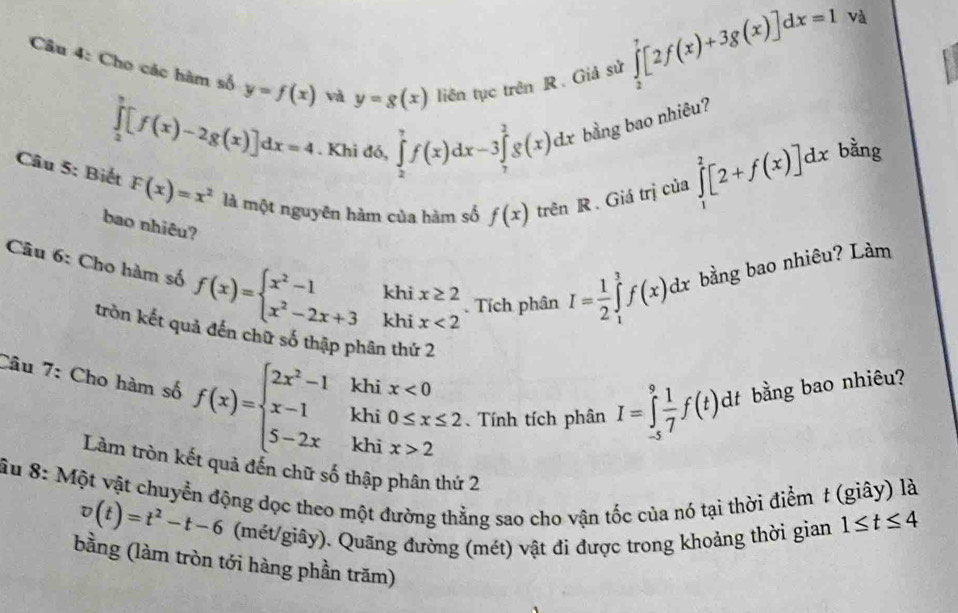 Cho các hàm số y=f(x) và y=g(x) liên tục trên R. Giả sử
∈tlimits _2^(7[2f(x)+3g(x)]dx=1 v
∈tlimits _2^3[f(x)-2g(x)]dx=4. Khi đó, ∈tlimits _2^7f(x)dx-3∈tlimits _7^3g(x)dx bằng bao nhiêu?
Câu 5: Biết F(x)=x^2) là một nguyên hàm của hàm số f(x) trên R. Giá trị của
∈tlimits _1^(2[2+f(x)]dx bằng
bao nhiêu?
Câu 6: Cho hàm số f(x)=beginarray)l x^2-1 x^2-2x+3endarray. khi beginarrayr x≥ 2 x<2endarray. Tích phân I= 1/2 ∈tlimits _1^(3f(x)dx bằng bao nhiêu? Làm
khi
tròn kết quả đến chữ số thập phân thứ 2
Câu 7: Cho hàm số f(x)=beginarray)l 2x^2-1 x-1 5-2xendarray. khi 0≤ x≤ 2 Tính tích phân I=∈tlimits _(-5)^9 1/7 f(t)dt bằng bao nhiêu?
khi x<0</tex>
khi x>2
Làm tròn kết quả đến chữ số thập phân thứ 2
Ấu 8: Một vật chuyển động dọc theo một đường thẳng sao cho vận tốc của nó tại thời điểm t (giây) là
v(t)=t^2-t-6 (mét/giây). Quãng đường (mét) vật đi được trong khoảng thời gian 1≤ t≤ 4
bằng (làm tròn tới hàng phần trăm)