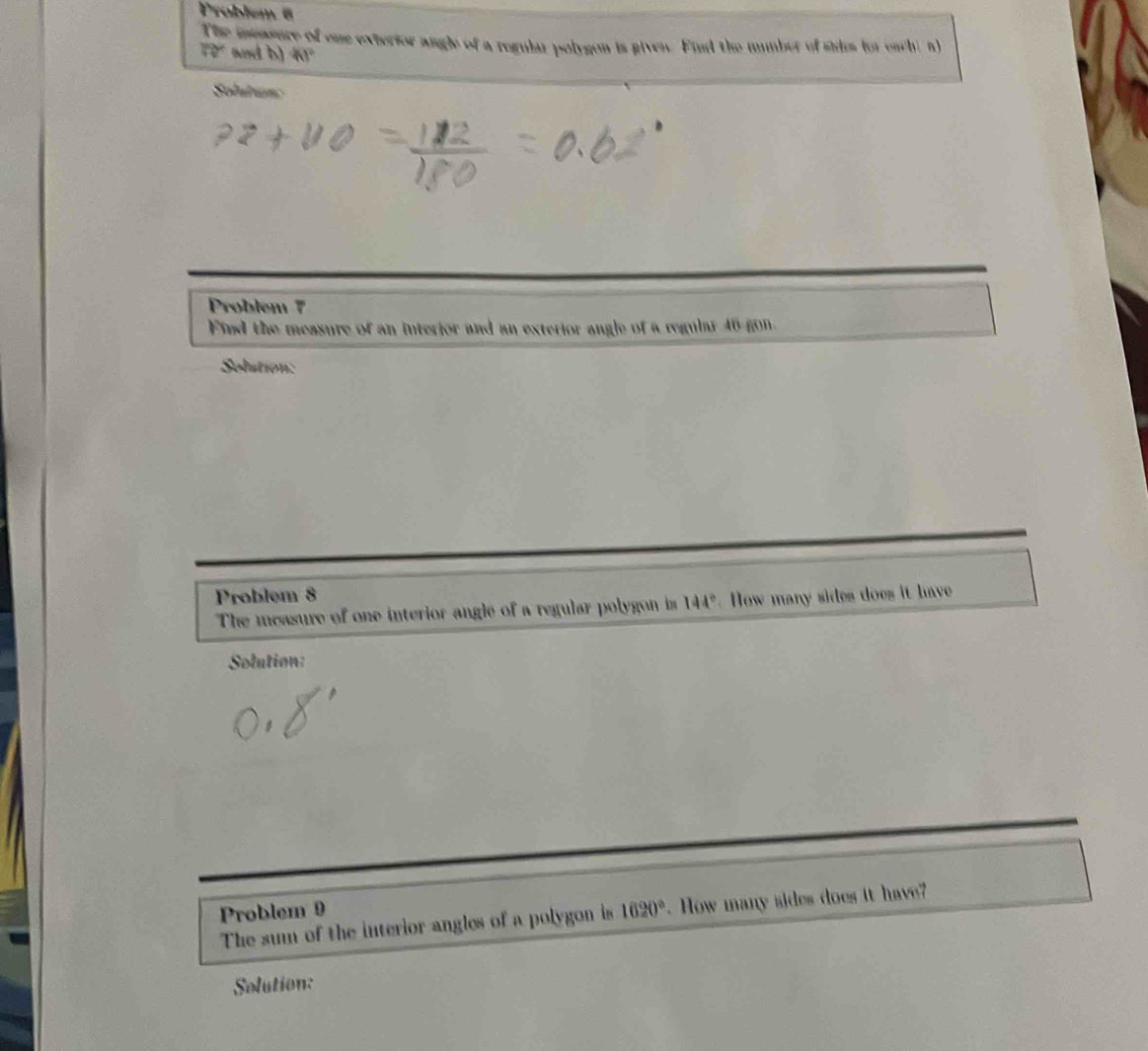 Problem 6 
The intarere of one exterior angle of a regular polygon is given. Find the mumber of sides for each, n
70° and b) 41°
Solutun 
Problem 7 
Find the measure of an interior and an exterior angle of a regular 46 gon. 
Solution: 
Problem 8 
The measure of one interior angle of a regular polygon is 144° How many sides does it have 
Solution: 
Problem 9 1620°. How many sides does it have? 
The sum of the interior angles of a polygon is 
Solution: