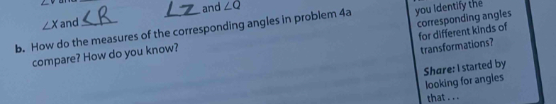 ∠ v
and
∠ X and ∠ Q
b. How do the measures of the corresponding angles in problem 4a you identify the 
for different kinds of 
compare? How do you know? corresponding angles 
transformations? 
Share: I started by 
looking for angles 
that . . .