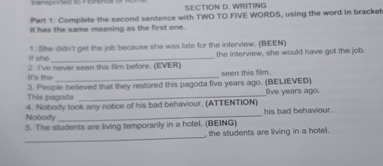 transponed to Florence or Rome 
SECTION D. WRITING 
Part 1: Complete the second sentence with TWO TO FIVE WORDS, using the word in bracket 
it has the same meaning as the first one. 
1. She didn't get the job because she was late for the interview. (BEEN) 
If she _the interview, she would have got the job. 
2. I've never seen this film before. (EVER) 
It's the _seen this film. 
3. People believed that they restored this pagoda five years ago. (BELIEVED) 
This pagoda _ five years ago. 
4. Nobody took any notice of his bad behaviour. (ATTENTION) 
Nobody_ his bad behaviour. 
5. The students are living temporarily in a hotel. (BEING) 
_ 
, the students are living in a hotel.