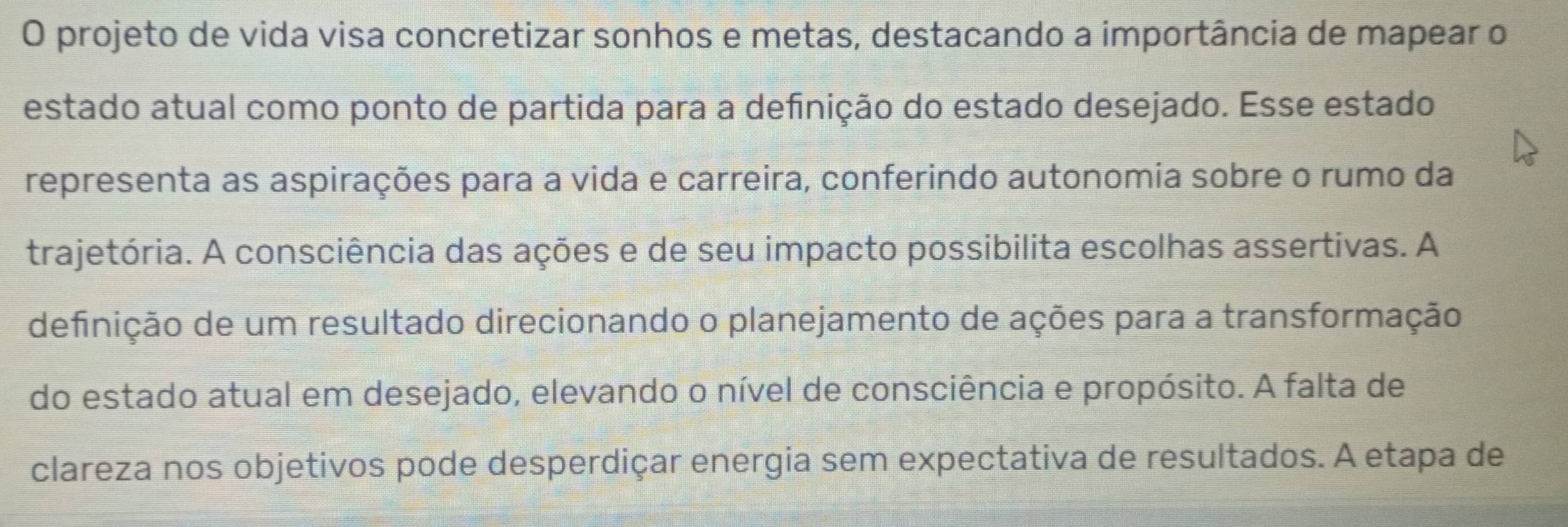 projeto de vida visa concretizar sonhos e metas, destacando a importância de mapear o 
estado atual como ponto de partida para a definição do estado desejado. Esse estado 
representa as aspirações para a vida e carreira, conferindo autonomia sobre o rumo da 
trajetória. A consciência das ações e de seu impacto possibilita escolhas assertivas. A 
definição de um resultado direcionando o planejamento de ações para a transformação 
do estado atual em desejado, elevando o nível de consciência e propósito. A falta de 
clareza nos objetivos pode desperdiçar energia sem expectativa de resultados. A etapa de