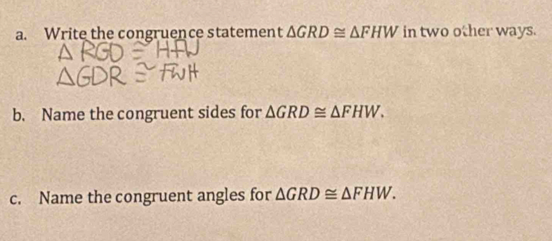 Write the congruence statement △ GRD≌ △ FHW in two other ways. 
b. Name the congruent sides for △ GRD≌ △ FHW. 
c. Name the congruent angles for △ GRD≌ △ FHW.