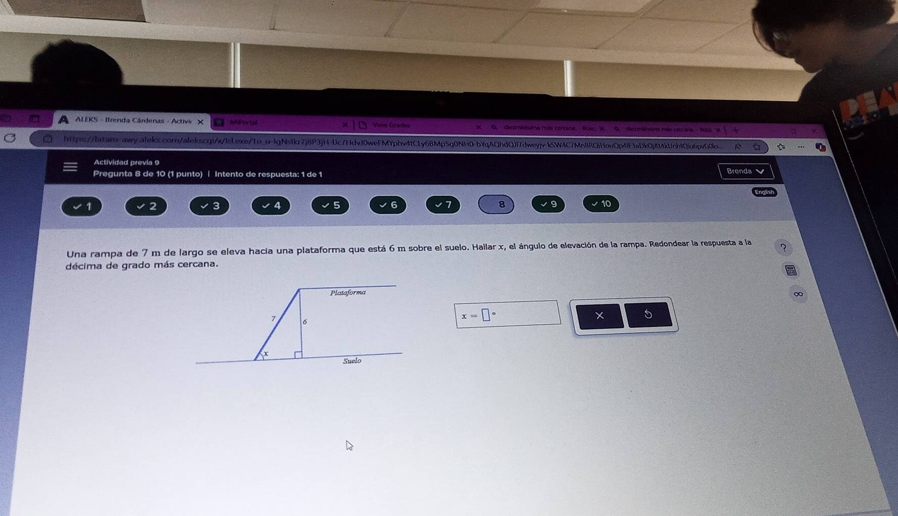 A ALEKS - Brenda Cárdenas - Activi X Mif or Lal View Grades X Q diezmilésima más cercana. Búso X Q derrméstina más cercana - lus a 
https://latar-awy.aleks.com/alekscgi/x/lsLexe/1o_u-lgNslkr7j8P3jH-Uc7HdvJ0wefMYphv4tCLy6BMpSq0NH0-bYqAQhdQJf7dweyjv-kSW4C7Mn8RQiHouQp4lF3aDkQjKt4kUnhfQiu6pvG0lo. 
Actividad previa 9 
Pregunta 8 de 10 (1 punto) | Intento de respuesta: 1 de 1 Brenda
1
2
3 4 5 6 8 9 10
Una rampa de 7 m de largo se eleva hacia una plataforma que está 6 m sobre el suelo. Hallar x, el ángulo de elevación de la rampa. Redondear la respuesta a la 
décima de grado más cercana. 
∞ 
5
x=□°