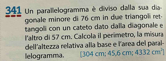 341 Un parallelogramma è diviso dalla sua dia- 
gonale minore di 76 cm in due triangoli ret- 
tangoli con un cateto dato dalla diagonale e 
I’altro di 57 cm. Calcola il perimetro, la misura 
dell’altezza relativa alla base e l’area del paral- 
lelogramma. [304 cm; 45, 6cm; 4332cm^2]