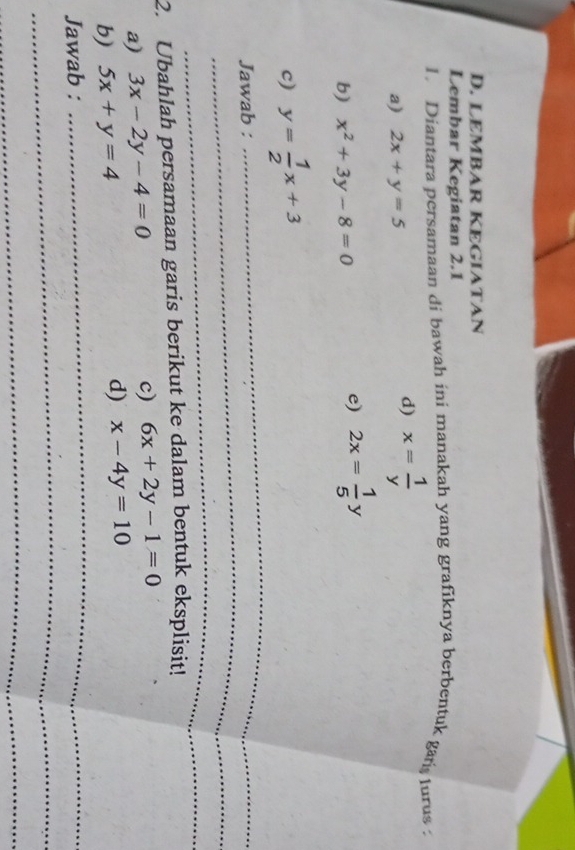 LEMBAR KEGIATAN 
Lembar Kegiatan 2.1 
1. Diantara persamaan di bawah ini manakah yang grafiknya berbentuk gan turus 
a) 2x+y=5
d) x= 1/y 
b) x^2+3y-8=0
e) 2x= 1/5 y
_ 
c) y= 1/2 x+3
_ 
Jawab : 
_ 
2. Ubahlah persamaan garis berikut ke dalam bentuk eksplisit! 
a) 3x-2y-4=0
c) 6x+2y-1=0
b) 5x+y=4
d) x-4y=10
_ 
Jawab : 
_ 
_