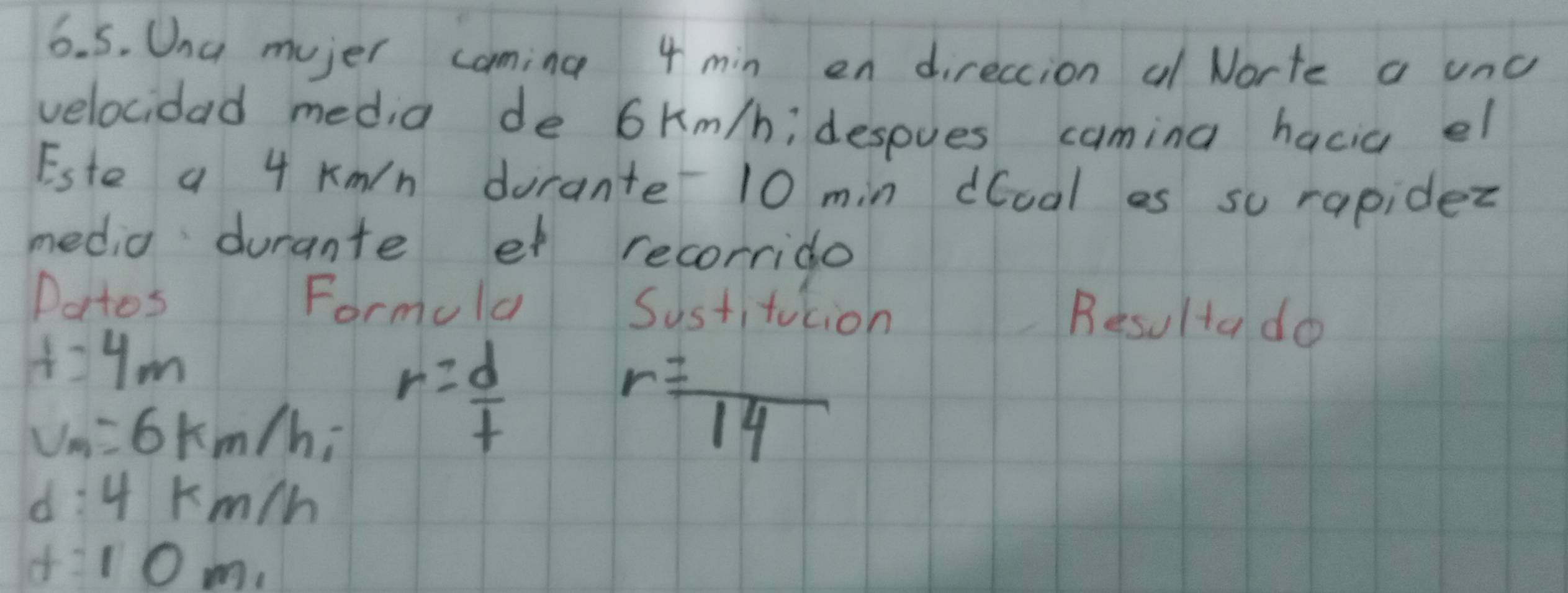 Una mujer coming 4 min en direccion al Norte a unc 
velocidad media de 6km/h; despues camina hacia el 
Este a 4 Kmn dorante 10 min dual es su rapidez 
media durante et recorrido 
Patos Formula Sustitution Besultado
t=4m
v_m=6km/h, r= d/t 
r=frac 14
d:4km/h
f:10m_1