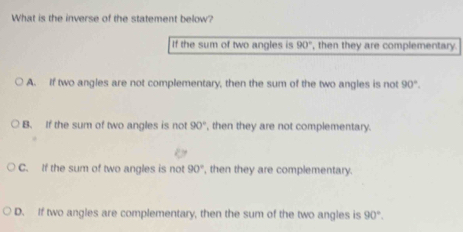 What is the inverse of the statement below?
If the sum of two angles is 90° , then they are complementary.
A. If two angles are not complementary, then the sum of the two angles is not 90°.
B. If the sum of two angles is not 90° , then they are not complementary.
C. If the sum of two angles is not 90° , then they are complementary.
D. If two angles are complementary, then the sum of the two angles is 90°.