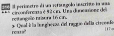 Il perimetro di un rettangolo inscritto in una 
▲▲ △ circonferenza è 92 cm. Una dimensione del 
rettangolo misura 16 cm. 
Qual è la lunghezza del raggio della circonfe 
renza? [17 c