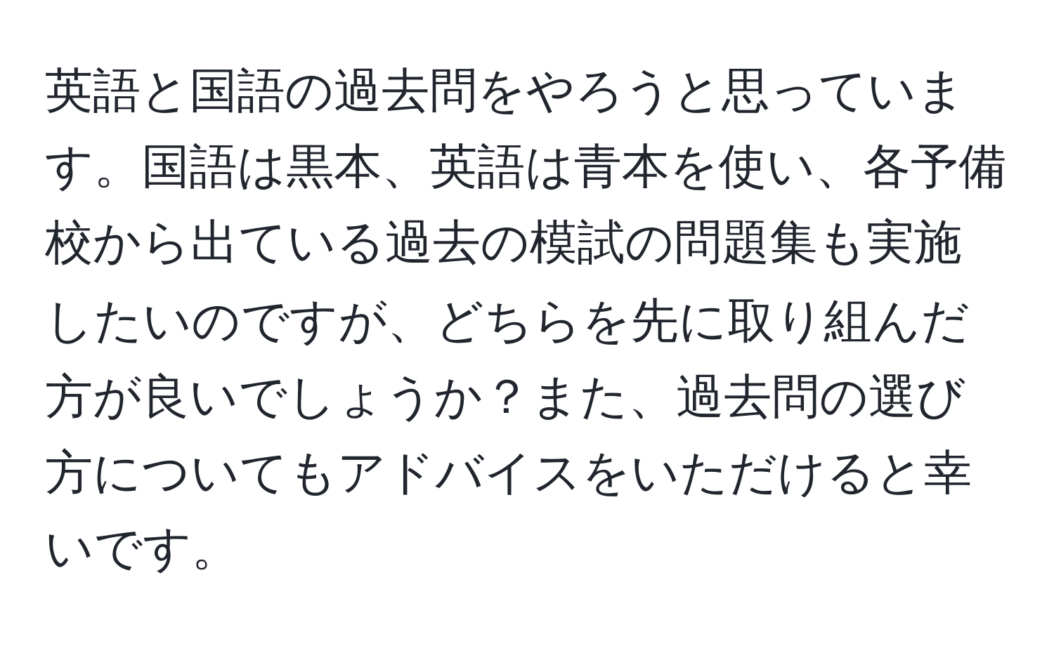 英語と国語の過去問をやろうと思っています。国語は黒本、英語は青本を使い、各予備校から出ている過去の模試の問題集も実施したいのですが、どちらを先に取り組んだ方が良いでしょうか？また、過去問の選び方についてもアドバイスをいただけると幸いです。