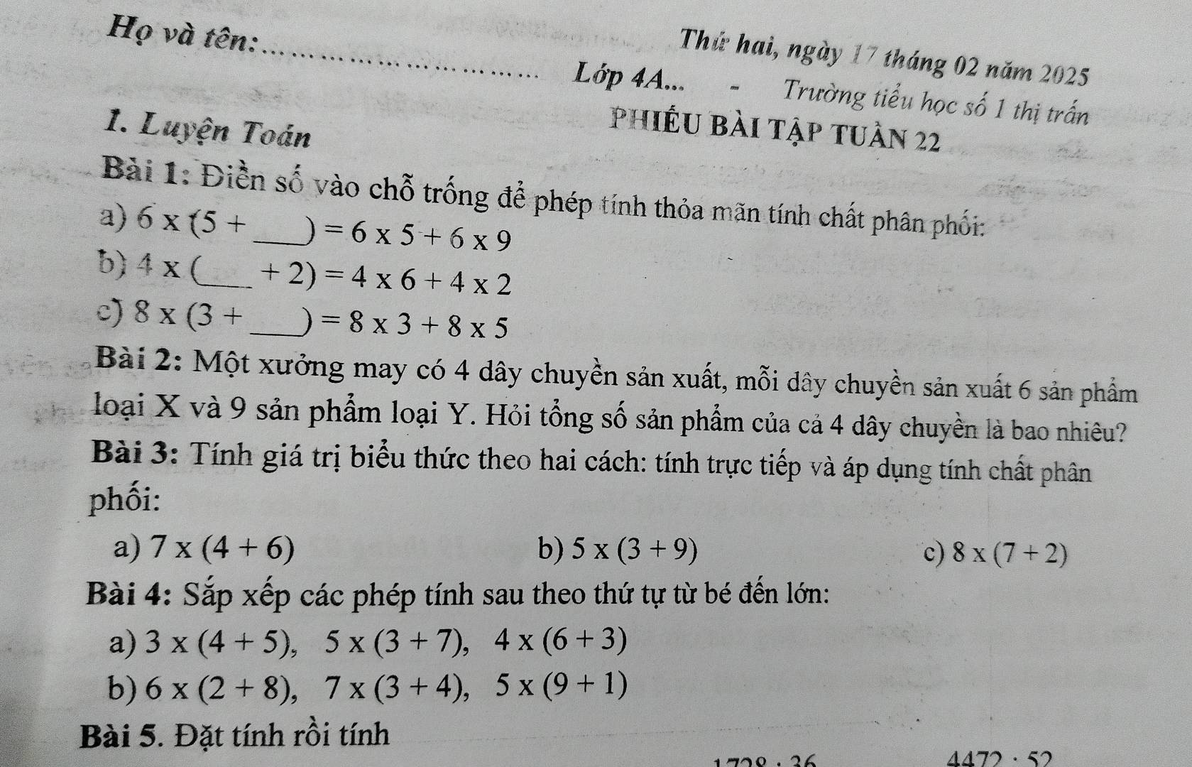 Họ và tên: 
_Thứ hai, ngày 17 tháng 02 năm 2025 
Lớp 4A... - Trường tiểu học số 1 thị trấn 
1. Luyện Toán 
phiêu bài tập tuần 22 
Bài 1: Điền số vào chỗ trống để phép tính thỏa mãn tính chất phân phối: 
a) 6* (5+ _ ) =6* 5+6* 9
b) 4x (_  +2)=4* 6+4* 2
c) 8* (3+ _  ) =8* 3+8* 5
Bài 2: Một xưởng may có 4 dây chuyền sản xuất, mỗi dây chuyền sản xuất 6 sản phẩm 
loại X và 9 sản phẩm loại Y. Hỏi tổng số sản phẩm của cả 4 dây chuyền là bao nhiêu? 
Bài 3: Tính giá trị biểu thức theo hai cách: tính trực tiếp và áp dụng tính chất phân 
phối: 
a) 7* (4+6) b) 5* (3+9) c) 8* (7+2)
Bài 4: Sắp xếp các phép tính sau theo thứ tự từ bé đến lớn: 
a) 3* (4+5), 5* (3+7), 4* (6+3)
b) 6* (2+8), 7* (3+4), 5* (9+1)
Bài 5. Đặt tính rồi tính
4472· 52