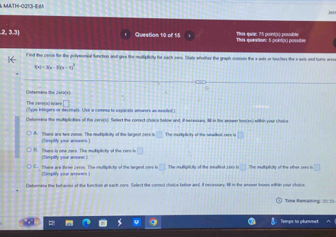 MATH-O213-E61
Jerr
.2, 3.3) Question 10 of 16 This question: 5 point(s) possible This quiz: 75 point(s) possible
Find the zeros for the polynomial function and give the multiplicity for each zero. State whether the graph crosses the x-axis or touches the x-axis and turns arou
f(x)=3(x-8)(x-1)^2
Determine the zero(s)
The zero[s) is/are □ 
(Type integers or decimals. Use a comma to separate answers as needed.)
Determine the multiplicities of the zero(s). Sellect the correct choice below and, if necessary, fill in the answer box(es) within your choice
A. There are two zeros. The multiplicity of the largest zero is □ The multiplicity of the smailest rere is □
(Simplify your answers )
B. There is one zero. The multiplicity of the zero is □ 
(Simplify your answer)
C. There are three zeros. The multiplicity of the largest zero is □ The multiplicity of the smallest zero is □ The multiplicity of the other zero is □
(Simplify your answers )
Determing the behavior of the function at each zero. Select the correct choice below and, if necessary, fill in the enswer boxes within your choice
Time Remaining: 00:39
Temps to plummet