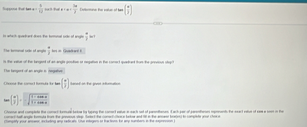 Suppose that tan a= 5/12  such that x Defermine the value of tan ( alpha /2 )
In which quadrant does the terminal side of angle frac alpha  a/2  
The ferminal side of angle  alpha /2  bo s in Quadrant III 
is the value of the langent of an angle positive or negative in the correct quadrant from the previous step? 
The tangent of an angle is negative 
Choose the conrect formula for tan ( alpha /2 ) based on the given information
tan ( alpha /2 )=-sqrt(frac 1-cos alpha )1+cos alpha 
Choose and complete the correct formute below by typing the correct value in each set of parentheses. Each pair of parentheses represents the exact value of see a seen in the 
correct half angle formula from the previous step. Select the correct choice below and fill in the answer bor(es) to complete your choice 
(Simpliffy your answer, including any radicals. Use integers or fractions for any numbers in the expression)