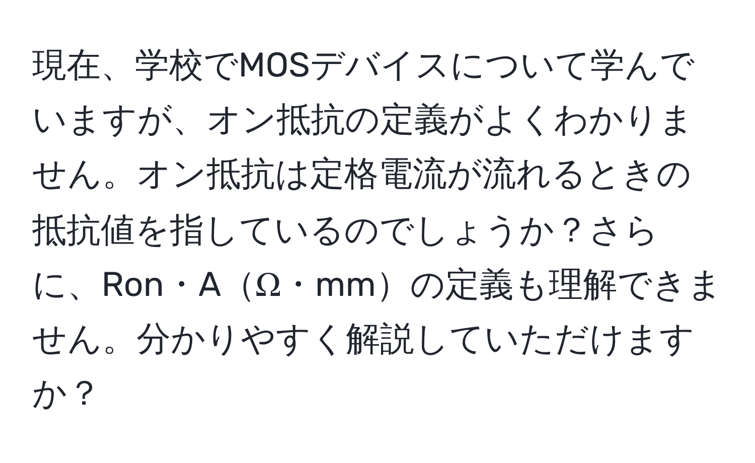 現在、学校でMOSデバイスについて学んでいますが、オン抵抗の定義がよくわかりません。オン抵抗は定格電流が流れるときの抵抗値を指しているのでしょうか？さらに、Ron・AΩ・mmの定義も理解できません。分かりやすく解説していただけますか？