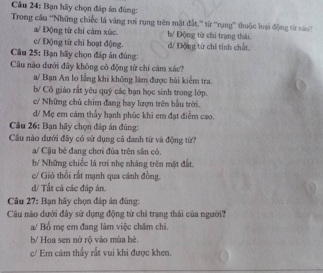 Bạn hãy chọn đáp án đúng:
Trong câu “Những chiếc lá vàng rơi rụng trên mặt đất.” từ “rụng” thuộc loại động từ nào?
a/ Động từ chỉ cảm xúc. b/ Động từ chi trạng thái.
c/ Động từ chỉ hoạt động. d/ Động từ chỉ tính chất,
Câu 25: Bạn hãy chọn đáp án đúng:
Câu nào dưới đây không có động từ chỉ cảm xác?
a/ Bạn An lo lắng khi không làm được bài kiểm tra.
b/ Cô giáo rất yêu quý các bạn học sinh trong lớp.
c/ Những chú chím đang bay lượn trên bầu trời.
d/ Mẹ em cảm thấy hạnh phúc khi em đạt điểm cao.
Câu 26: Bạn hãy chọn đáp án đúng:
Câu nào dưới đây có sử dụng cả danh từ và động từ?
a/ Cậu bé đang chơi đùa trên sân cỏ.
b/ Những chiếc lá rơi nhẹ nhàng trên mặt đất.
c/ Gió thổi rất mạnh qua cánh đồng.
d/ Tất cả các đáp án.
Câu 27: Bạn hãy chọn đáp án đúng:
Câu nào dưới đây sử dụng động từ chỉ trạng thái của người?
a/ Bố mẹ em đang làm việc chăm chi.
b/ Hoa sen nở rộ vào mùa hè.
c/ Em cảm thấy rất vui khi được khen.