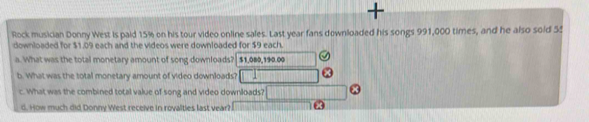 + 
Rock musician Donny West is paid 15% on his tour video online sales. Last year fans downloaded his songs 991,000 times, and he also soid 5
downloaded for $1.09 each and the videos were downloaded for $9 each. 
a. What was the total monetary amount of song downloads? $1,080,190,00
b. What was the total monetary amount of video downloads? 
c. What was the combined total value of song and video downloads? 
d. How much did Donny West receive in rovalties last vear?