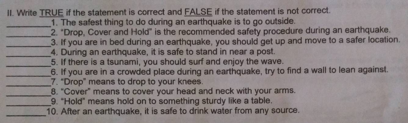 Write TRUE if the statement is correct and FALSE if the statement is not correct. 
_1. The safest thing to do during an earthquake is to go outside. 
_2. “Drop, Cover and Hold” is the recommended safety procedure during an earthquake. 
_3. If you are in bed during an earthquake, you should get up and move to a safer location. 
_ 
4. During an earthquake, it is safe to stand in near a post. 
_5. If there is a tsunami, you should surf and enjoy the wave. 
_6. If you are in a crowded place during an earthquake, try to find a wall to lean against. 
_7. “Drop” means to drop to your knees. 
_8. “Cover” means to cover your head and neck with your arms. 
_9. “Hold” means hold on to something sturdy like a table. 
_10. After an earthquake, it is safe to drink water from any source.