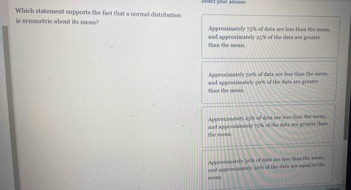 select your answer.
Which statement supports the fact that a normal distribution
is symmetric about its mean?
Approximately 75% of data are less than the mean,
and approximately 25% of the data are greater
than the mean.
Approximately 50% of data are less than the mean,
and approximately 50% of the data are greater
than the mean.
Approximately 25% of data are less than the mean.
and approximately 75% of the data are greater than
the mean.
Approximately 50% of data are less than the mean,
and approximately 50% of the data are equal to the
mean.
10 48 pm