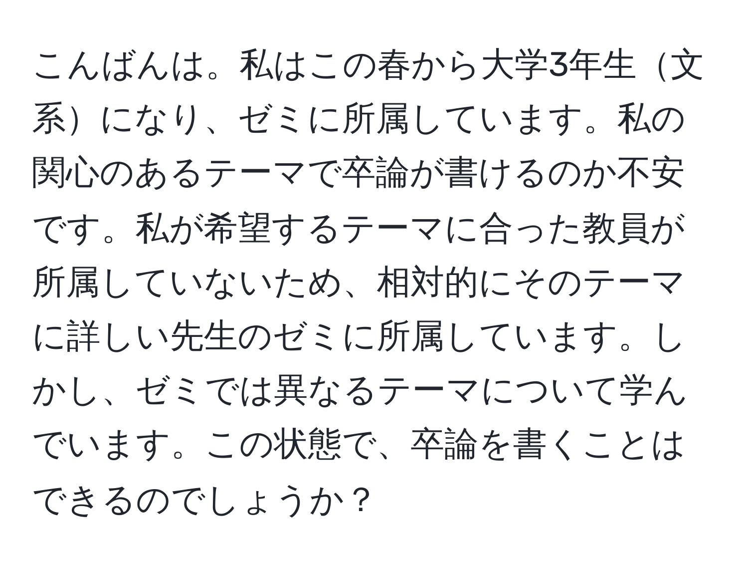 こんばんは。私はこの春から大学3年生文系になり、ゼミに所属しています。私の関心のあるテーマで卒論が書けるのか不安です。私が希望するテーマに合った教員が所属していないため、相対的にそのテーマに詳しい先生のゼミに所属しています。しかし、ゼミでは異なるテーマについて学んでいます。この状態で、卒論を書くことはできるのでしょうか？