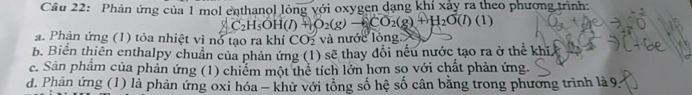 Phản ứng của 1 mol enthanol lỏng với oxygen dạng khí xảy ra theo phương trình: 
(/) + O₂(g) → CO₂(g) + H₂O(/) (1)
a. Phản ứng (1) tỏa nhiệt vì nó tạo ra khí CO_2 và nước lỏng 
b. Biến thiên enthalpy chuẩn của phản ứng (1) sẽ thay đổi nếu nước tạo ra ở thể khí 
c. Sản phẩm của phản ứng (1) chiếm một thể tích lớn hơn sọ với chất phản ứng. 
d. Phản ứng (1) là phản ứng oxi hóa - khử với tổng số hệ số cân bằng trong phương trình là 9.