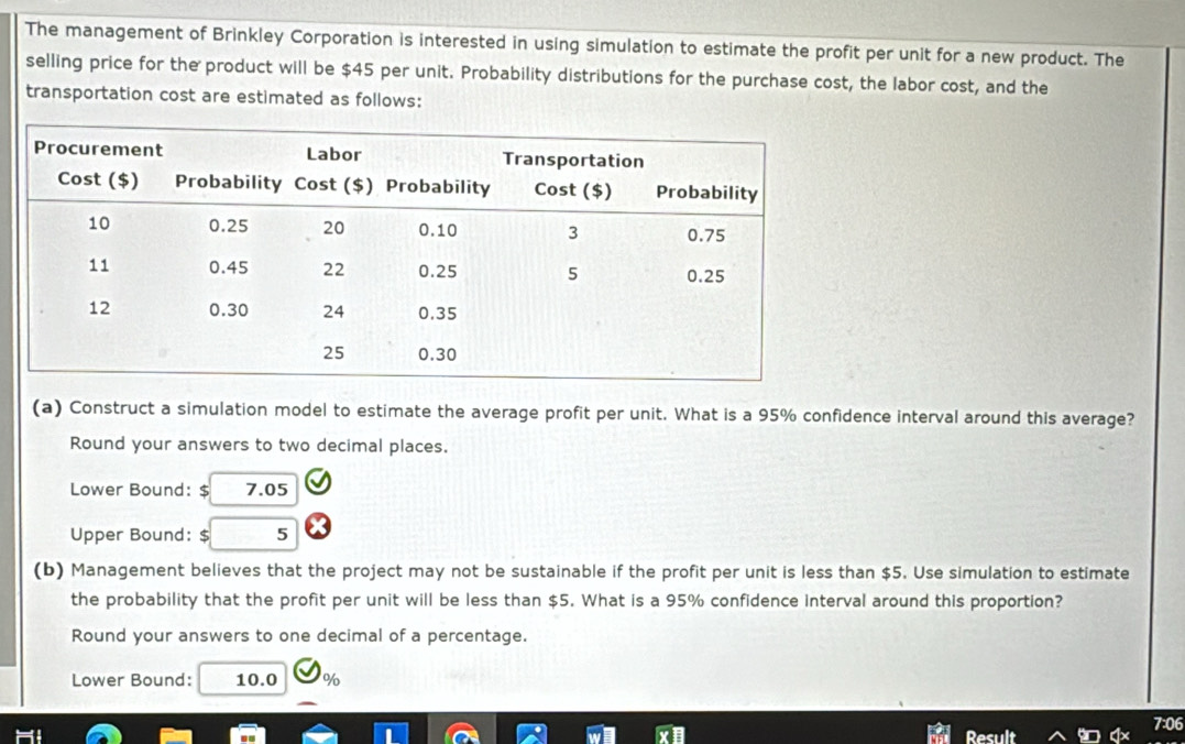 The management of Brinkley Corporation is interested in using simulation to estimate the profit per unit for a new product. The 
selling price for the product will be $45 per unit. Probability distributions for the purchase cost, the labor cost, and the 
transportation cost are estimated as follows: 
(a) Construct a simulation model to estimate the average profit per unit. What is a 95% confidence interval around this average? 
Round your answers to two decimal places. 
Lower Bound: $ 7.05
Upper Bound: $ 5
(b) Management believes that the project may not be sustainable if the profit per unit is less than $5. Use simulation to estimate 
the probability that the profit per unit will be less than $5. What is a 95% confidence interval around this proportion? 
Round your answers to one decimal of a percentage. 
Lower Bound: 10.0 %
06