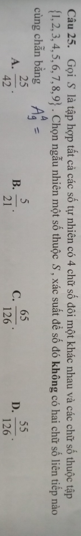 Gọi S là tập hợp tất cả các số tự nhiên có 4 chữ số đôi một khác nhau và các chữ số thuộc tập
 1,2,3,4,5,6,7,8,9. Chọn ngẫu nhiên một số thuộc S , xác suất để số đó không có hai chữ số liên tiếp nào
cùng chẫn bằng
A.  25/42 .  5/21 . C.  65/126 . D.  55/126 . 
B.
