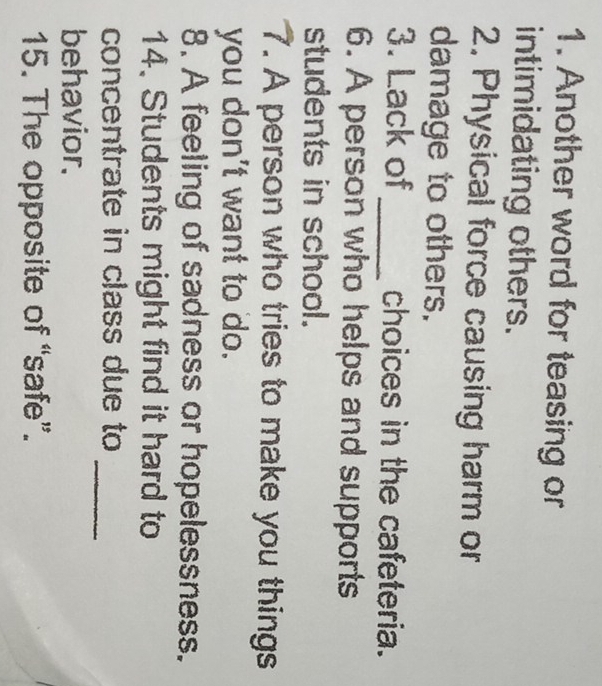 Another word for teasing or 
intimidating others. 
2. Physical force causing harm or 
damage to others. 
3. Lack of _choices in the cafeteria. 
6. A person who helps and supports 
students in school. 
7. A person who tries to make you things 
you don't want to do. 
8. A feeling of sadness or hopelessness. 
14. Students might find it hard to 
_ 
concentrate in class due to 
behavior. 
15. The opposite of “safe”.