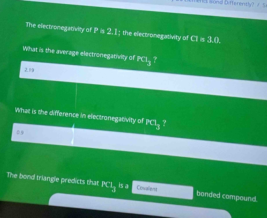 The electronegativity of P is 2.1; the electronegativity of CI is 3.0. 
What is the average electronegativity of PCl_3 ?
2.19
What is the difference in electronegativity of PCl_3 ?
0.9
The bond triangle predicts that PCl_3 is a Covalent bonded compound.