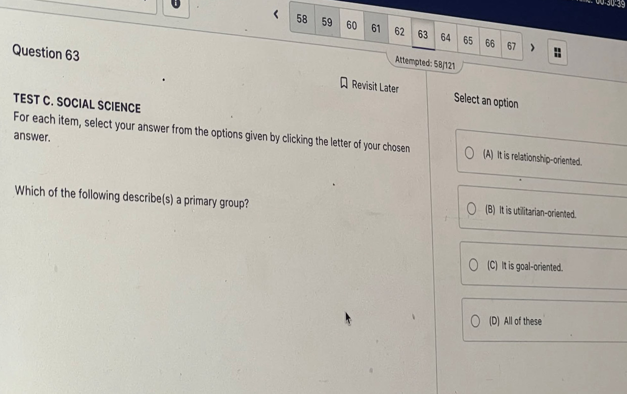 00:30:39
< 58 59 60 61 62 63 64 65 66
67
Attempted: 58/121
Question 63 Revisit Later
Select an option
TEST C. SOCIAL SCIENCE
answer.
For each item, select your answer from the options given by clicking the letter of your chosen (A) It is relationship-oriented.
Which of the following describe(s) a primary group?
(B) It is utilitarian-oriented.
(C) It is goal-oriented.
(D) All of these