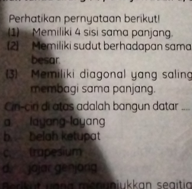 Perhatikan pernyataan berikut!
(1) Memiliki 4 sisi sama panjang.
2) Memiliki sudut berhadapan sama
besar.
3) Memiliki diagonal yang salin
membagi sama panjang.
Cir-ciri di atas adalah bangun datar
a layang layang
b belah ketupat
c trapesium
d jojar genjong
Aerkut uaña menuniukkan seaitia