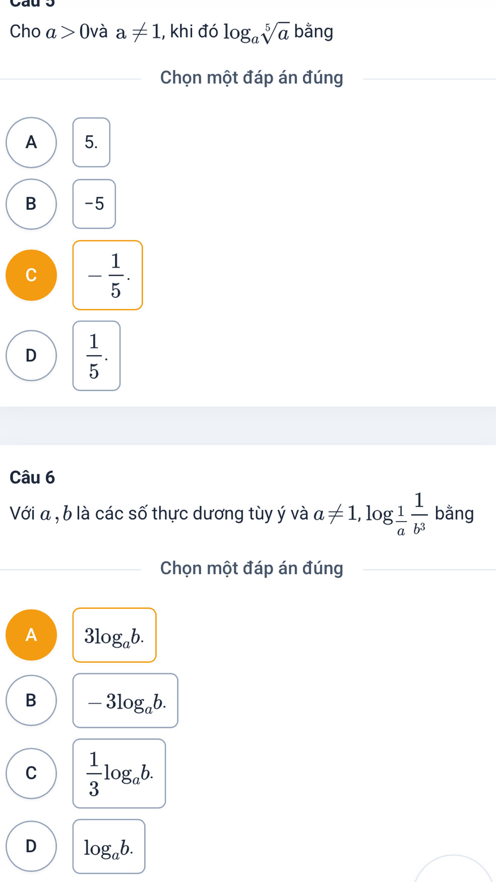 Cho a>0 và a!= 1 , khi đó log _asqrt[5](a) Oa ng
Chọn một đáp án đúng
A 5.
B -5
C - 1/5 .
D  1/5 . 
Câu 6
Với a , b là các số thực dương tùy ý và a!= 1,log _ 1/a  1/b^3  bằng
Chọn một đáp án đúng
A 3log _ab.
B -3log _ab.
C  1/3 log _ab.
D log _ab.