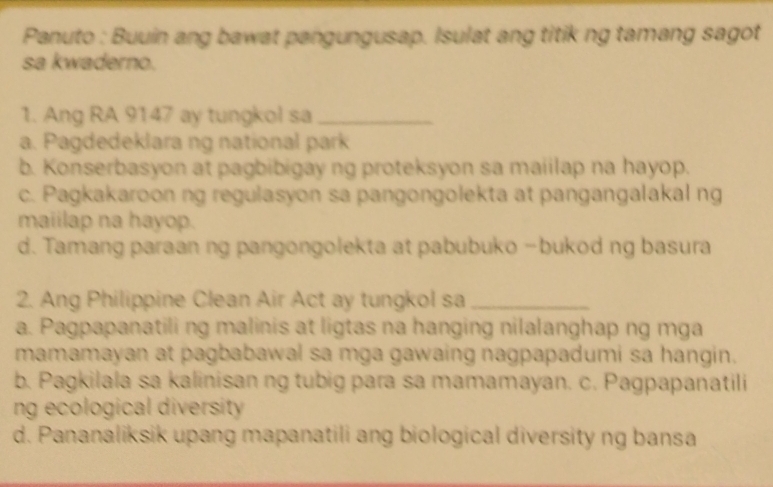 Panuto : Buuin ang bawat pangungusap. Isulat ang titik ng tamang sagot
sa kwaderno.
1. Ang RA 9147 ay tungkol sa_
a. Pagdedeklara ng national park
b. Konserbasyon at pagbibigay ng proteksyon sa maiilap na hayop.
c. Pagkakaroon ng regulasyon sa pangongolekta at pangangalakal ng
maiilap na hayop.
d. Tamang paraan ng pangongolekta at pabubuko −bukod ng basura
2. Ang Philippine Clean Air Act ay tungkol sa_
a. Pagpapanatili ng malinis at ligtas na hanging nilalanghap ng mga
mamamayan at pagbabawal sa mga gawaing nagpapadumi sa hangin.
b. Pagkilala sa kalinisan ng tubig para sa mamamayan. c. Pagpapanatili
ng ecological diversity .
d. Pananaliksik upang mapanatili ang biological diversity ng bansa