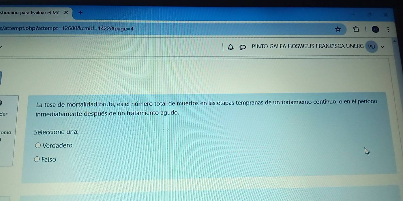 stionario para Evaluar el Mó × +
z/attempt.php?attemp t=126808tcmid=1422 &pac e=4
PINTO GALEA HOSWELIS FRANCISCA UNERG PU
La tasa de mortalidad bruta, es el número total de muertos en las etapas tempranas de un tratamiento continuo, o en el periodo
der inmediatamente después de un tratamiento agudo.
omo Seleccione una:
Verdadero
Falso