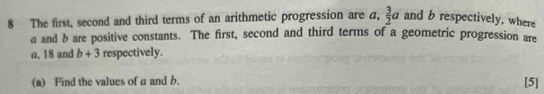 The first, second and third terms of an arithmetic progression are a,  3/2 a and b respectively, where 
a and bare positive constants. The first, second and third terms of a geometric progression are
a, 18 and b+3 respectively. 
(a) Find the values of a and b. [5]