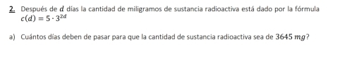 Después de a días la cantidad de miligramos de sustancia radioactiva está dado por la fórmula
c(d)=5· 3^(2d)
a) Cuántos días deben de pasar para que la cantidad de sustancia radioactiva sea de 3645 mg?