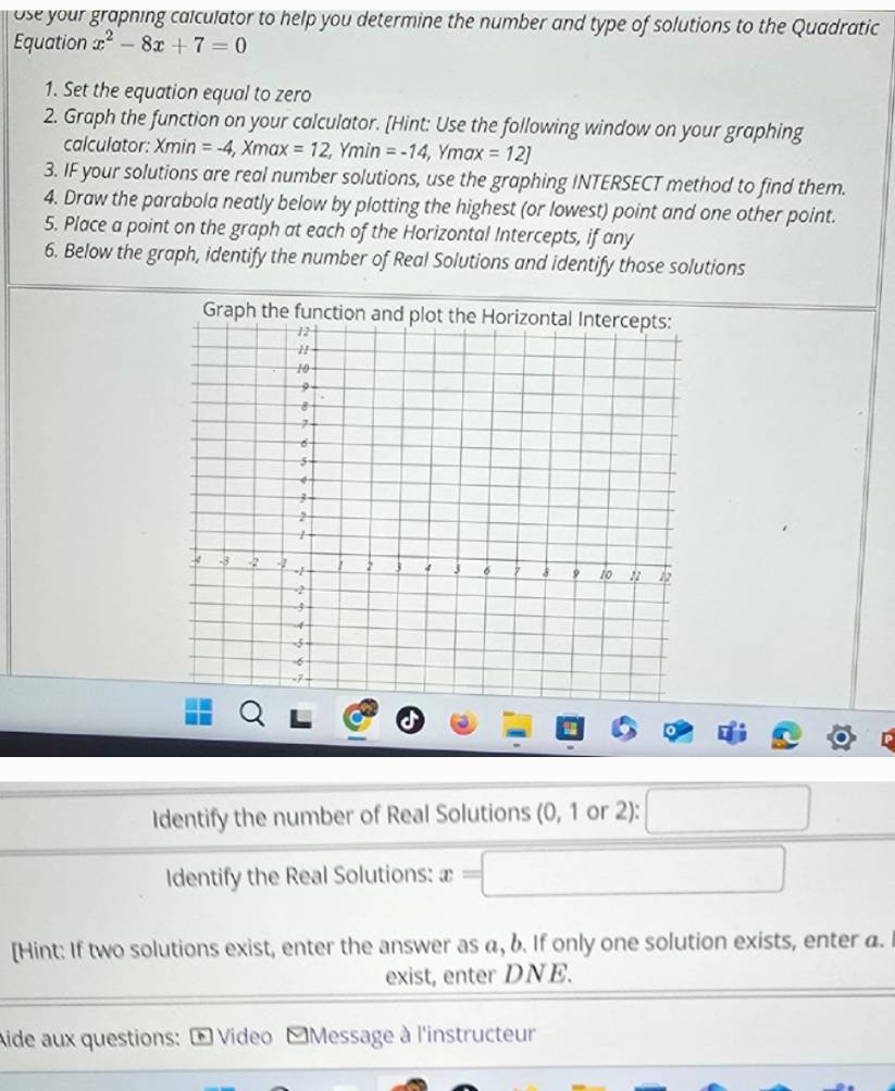 ose your grapning calculator to help you determine the number and type of solutions to the Quadratic 
Equation x^2-8x+7=0
1. Set the equation equal to zero 
2. Graph the function on your calculator. [Hint: Use the following window on your graphing 
calculator: Xmin=-4, Xmax=12, Ymin=-14, Ymax=12]
3. IF your solutions are real number solutions, use the graphing INTERSECT method to find them. 
4. Draw the parabola neatly below by plotting the highest (or lowest) point and one other point. 
5. Place a point on the graph at each of the Horizontal Intercepts, if any 
6. Below the graph, identify the number of Real Solutions and identify those solutions 
I 
Identify the number of Real Solutions (0, 1 or 2): 
□  
Identify the Real Solutions: x=□
[Hint: If two solutions exist, enter the answer as a, b. If only one solution exists, enter a. 
exist, enter DNE. 
Aide aux questions: + Video [Message à l'instructeur