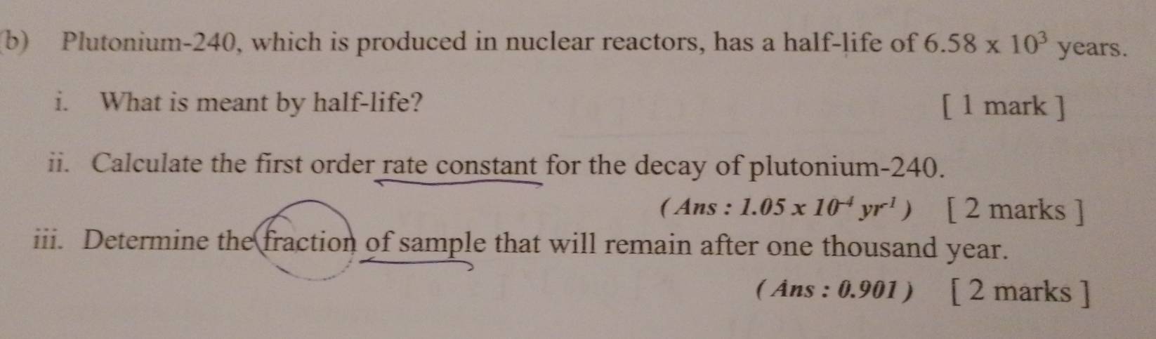 Plutonium- 240, which is produced in nuclear reactors, has a half-life of 6.58* 10^3 years. 
i. What is meant by half-life? [ 1 mark ] 
ii. Calculate the first order rate constant for the decay of plutonium- 240. 
( Ans : 1.05x10^(-4)yr^1) [ 2 marks ] 
iii. Determine the fraction of sample that will remain after one thousand year. 
( Âns : 0.901 ) [ 2 marks ]