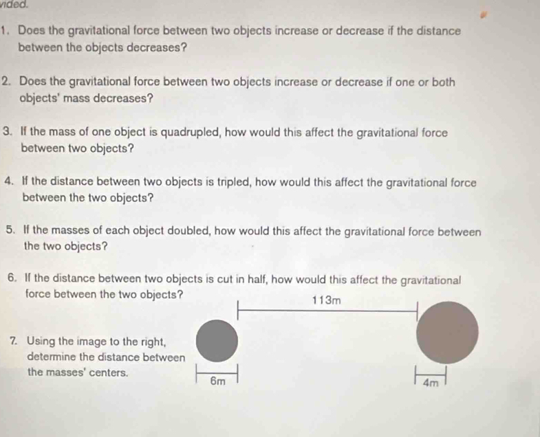 vided. 
1. Does the gravitational force between two objects increase or decrease if the distance 
between the objects decreases? 
2. Does the gravitational force between two objects increase or decrease if one or both 
objects' mass decreases? 
3. If the mass of one object is quadrupled, how would this affect the gravitational force 
between two objects? 
4. If the distance between two objects is tripled, how would this affect the gravitational force 
between the two objects? 
5. If the masses of each object doubled, how would this affect the gravitational force between 
the two objects? 
6. If the distance between two objects is cut in half, how would this affect the gravitational 
force between the two object 
7. Using the image to the right, 
determine the distance betwe 
the masses' centers.