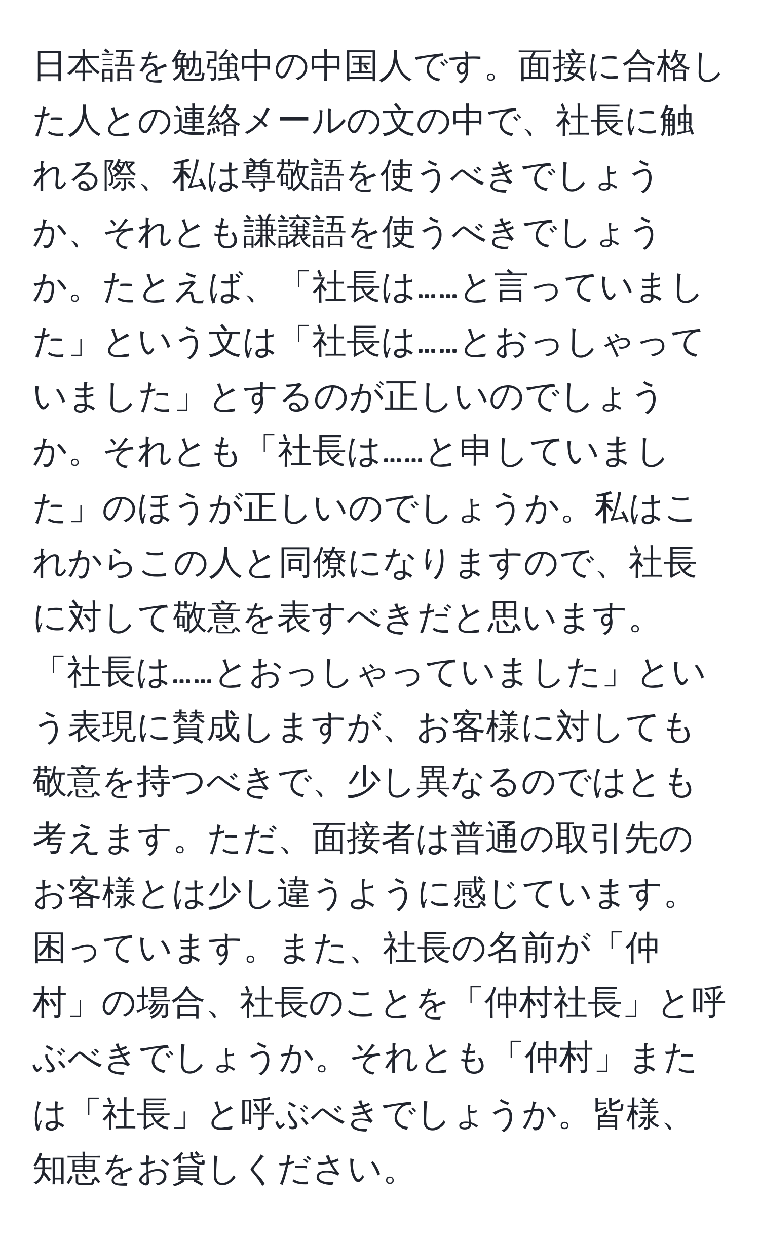 日本語を勉強中の中国人です。面接に合格した人との連絡メールの文の中で、社長に触れる際、私は尊敬語を使うべきでしょうか、それとも謙譲語を使うべきでしょうか。たとえば、「社長は……と言っていました」という文は「社長は……とおっしゃっていました」とするのが正しいのでしょうか。それとも「社長は……と申していました」のほうが正しいのでしょうか。私はこれからこの人と同僚になりますので、社長に対して敬意を表すべきだと思います。「社長は……とおっしゃっていました」という表現に賛成しますが、お客様に対しても敬意を持つべきで、少し異なるのではとも考えます。ただ、面接者は普通の取引先のお客様とは少し違うように感じています。困っています。また、社長の名前が「仲村」の場合、社長のことを「仲村社長」と呼ぶべきでしょうか。それとも「仲村」または「社長」と呼ぶべきでしょうか。皆様、知恵をお貸しください。