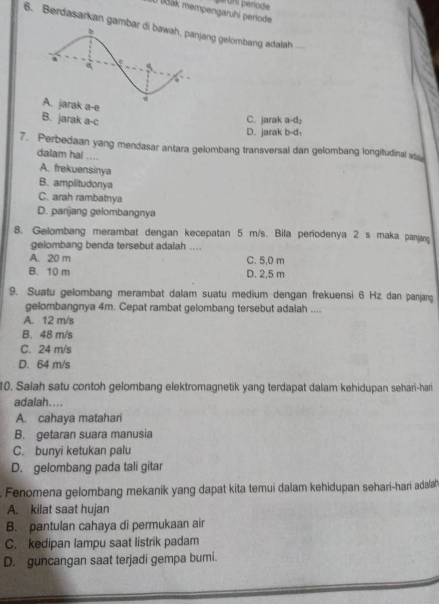 araní període
10 lšak mempengaruhi periode
6. Berdasarkan gambang gelombang adalah ...
rak a-e
B. jarak a-c C. jarak a-d₂
D. jarak b-d:
7. Perbedaan yang mendasar antara gelombang transversal dan gelombang longitudinal d
dalam hal ....
A. frekuensinya
B. amplitudonya
C. arah rambatnya
D. panjang gelombangnya
8. Gelombang merambat dengan kecepatan 5 m/s. Bila periodenya 2 s maka panjang
gelombang benda tersebut adalah ....
A. 20 m C. 5,0 m
B. 10 m D. 2,5 m
9. Suatu gelombang merambat dalam suatu medium dengan frekuensi 6 Hz dan panjang
gelombangnya 4m. Cepat rambat gelombang tersebut adalah ....
A. 12 m/s
B. 48 m/s
C. 24 m/s
D. 64 m/s
10. Salah satu contoh gelombang elektromagnetik yang terdapat dalam kehidupan sehari-hari
adalah....
A. cahaya matahari
B. getaran suara manusia
C. bunyi ketukan palu
D. gelombang pada tali gitar
Fenomena gelombang mekanik yang dapat kita temui dalam kehidupan sehari-hari adalah
A. kilat saat hujan
B. pantulan cahaya di permukaan air
C. kedipan lampu saat listrik padam
D. guncangan saat terjadi gempa bumi.