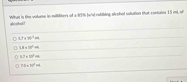 What is the volume in milliliters of a 85% (v/v) rubbing alcohol solution that contains 15 mL of
alcohol?
5.7* 10^(-2)mL
1.8* 10^1mL
5.7* 10^2mL
7.0* 10^3mL